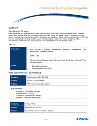 P a g e | 1
Resume of Corey Erin Carpenter
SUMMARY
Corey Carpenter, Consultant
Corey Carpenter is a hard worker with great communication skills. She is recognized for her ability to deliver
quality work, analyse data, and multitask to meet objectives. Corey has a year’s worth of experience running
reports, creating metrics and analysing work processes and workflows. During her time spent working in SAP she
has also participated in testing, provided support and developed worksheets, charts, and process flows
documenting current and future state processes. Her latest project was with Boeing Airlines.
SKILLS
Technology  ECC Modules – Materials Management, Warehouse Management, Plant
Maintenance, SRM-Procurement
 BPM - ARIS
 Microsoft Excel, Microsoft Word, Microsoft Power Point Class, Microsoft Visio,
Microsoft Project
People  Strong Communication
 Strong Organizational Skills
SELECTED PROJECT EXPERIENCE
Company Schlumberger & M-I SWACO
Duration August 2015 – Present
Position PM/ EAM Functional Consultant
Responsibilities
 Created an Onboarding document
 Created reports in APSE
 Assisted in Functional Unit Testing
 Created a Functional Specification
Company Boeing Airlines
Duration March 2015 – July 2015
Position Procurement Business Process Modeler
 