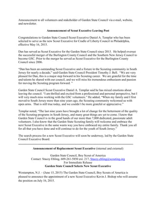Announcement to all volunteers and stakeholder of Garden State Council via e-mail, website,
and newsletter.
Announcement of Scout Executive Leaving Post
Congratulations to Garden State Council Scout Executive Daniel A. Templar who has been
selected to serve as the new Scout Executive for Cradle of Liberty Council in Philadelphia,
effective May 16, 2015.
Dan has served as Scout Executive for the Garden State Council since 2013. He helped oversee
the successful merger of the Burlington County Council and the Southern New Jersey Council to
become GSC. Prior to the merger he served as Scout Executive for the Burlington County
Council since 2006.
“Dan has been an outstanding Scout Executive and a fixture in the Scouting community in South
Jersey for nearly a decade,” said Garden State Council President Timothy J. Bell. “We are very
pleased for Dan, this is a major step forward in his Scouting career. We are grateful for the time
and talents he shared with our council, and we will miss his tremendous enthusiasm and passion
for moving the Scouting program forward. ”
Garden State Council Scout Executive Daniel A. Templar said he has mixed emotions about
leaving the council. “I am thrilled and excited from a professional and personal perspective, but I
will very much miss working with the GSC volunteers.” He added, “When my family and I first
moved to South Jersey more than nine years ago, the Scouting community welcomed us with
open arms. That is still true today, and we couldn’t be more grateful or appreciative.”
Templar noted, “The last nine years have brought a lot of change for the betterment of the quality
of the Scouting programs in South Jersey, and many great things are yet to come. I know that
Garden State Council is in the good hands of our more than 7,000 dedicated, passionate adult
volunteers. I also know that the Garden State Scouting family will welcome and embrace the
next Scout Executive in the same warm way you have embraced my entire family. Thank you all
for all that you have done and will continue to do for the youth of South Jersey.”
The search process for a new Scout Executive will soon be underway, led by the Garden State
Council Executive Board.
___________________________________________________________________________
Announcement of Replacement Scout Executive (internal and external)
Garden State Council, Boy Scout of America
Contact: Stacey Ehling, 609-261-5850 ext. 217, Stacey.ehling@scouting.org
For Immediate Release
Garden State Council Selects New Scout Executive
Westampton, N.J. – (June 15, 2015) The Garden State Council, Boy Scouts of America is
pleased to announce the appointment of a new Scout Executive Kevin J. Bishop who will assume
the position on July 16, 2015.
 