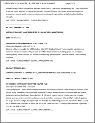 process; code of conduct; and personal readiness. Introduction to Total Quality Management (LMM 1104): Introduction
to the total quality approach to management. Includes the quality Air Force commitment; seven-step continuous
improvement process; quality environment, tools, metrics, roles and responsibilities; and effective team-building
concepts.
(AIR FORCE TRAINING HISTORY COURSE: PME CODE 0)
MILITARY TRAINING:OCT 2009
AIR FORCE COURSE: J4AMP2A5X1 B17A, C-130J DATA BUS MAINTENANCE
LENGTH: Unknown.
COURSE DESCRIPTION FROM SERVICE COURSE FILE:
(Description dates JAN 2008 - JUN 2011)
Students will be introduced to the 1553 Data Bus, USM 667A Data Bus Network Tester or suitable substitute, and
numerous data bus connectors. They will learn about 1553 data bus networks, building up data bus connectors,
installing/testing data bus splices, and perform troubleshooting operations with a Data Bus Network Tester to identify
bus faults.
(AIR FORCE TRAINING HISTORY COURSE: J4AMP2A5X1 B17A)
MILITARY TRAINING:2009
AIR FORCE COURSE: J3AQR2A531B017A, AEROSPACE MAINTENANCE APPRENTICE (C130)
LENGTH: 3 Months, 3 Weeks, 2 Days.
COURSE DESCRIPTION FROM SERVICE COURSE FILE:
(Description dates SEP 2006 - AUG 2009)
Training begins with 3 weeks of fundamental maintenance requirements, to include career progression, technical orders,
general safety, handtool and hardware usage, CAMS/IMDS usage, aerospace ground equipment usage and general
airframe/component identification. Blocks 4 and on, C-130 aircraft systems training, includes electrical, hydraulic,
landing gear, fuel, engine, propeller, auxiliary power unit, gas turbine compressor, utility, and flight control. Inspections
are taught to include preflight, basic post-flight, and thruflight. Ground handling procedures are included. AFSC 2A531B
will be awarded after completion of this course and course J3ABP2A531B017A, Aerospace Maintenance Apprentice (C-
130), at Little Rock AFB AR.
(AIR FORCE TRAINING HISTORY COURSE: J3AQR2A531B017A)
_____________________________
_____________________________
_____________________________
VERIFICATION OF MILITARY EXPERIENCE AND TRAINING Page 5 of 7
 
