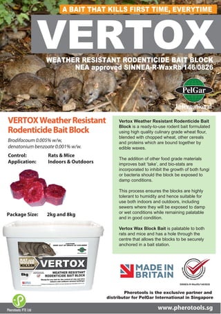 VERTOXWEATHER RESISTANT RODENTICIDE BAIT BLOCK
NEA approved SINNEA-R-WaxRb/146/0826
SINNEA-R-WaxRb/146/0826
Brodifacoum 0.005% w/w,
denatonium benzoate 0.001% w/w.
Control: Rats & Mice
Application: Indoors & Outdoors
VERTOXWeatherResistant
RodenticideBaitBlock
Package Size: 2kg and 8kg
www.pherotools.sg
Vertox Weather Resistant Rodenticide Bait
Block is a ready-to-use rodent bait formulated
using high quality culinary grade wheat flour,
blended with chopped wheat, other cereals
and proteins which are bound together by
edible waxes.
The addition of other food grade materials
improves bait ‘take’, and bio-stats are
incorporated to inhibit the growth of both fungi
or bacteria should the block be exposed to
damp conditions.
This process ensures the blocks are highly
tolerant to humidity and hence suitable for
use both indoors and outdoors, including
sewers where they will be exposed to damp
or wet conditions while remaining palatable
and in good condition.
Vertox Wax Block Bait is palatable to both
rats and mice and has a hole through the
centre that allows the blocks to be securely
anchored in a bait station.
Pherotools PTE Ltd
Pherotools is the exclusive partner and
distributor for PelGar International in Singapore
A BAIT THAT KILLS FIRST TIME, EVERYTIMEA BAIT THAT KILLS FIRST TIME, EVERYTIME
 