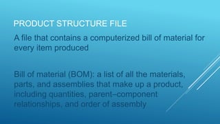 PRODUCT STRUCTURE FILE
A file that contains a computerized bill of material for
every item produced
Bill of material (BOM): a list of all the materials,
parts, and assemblies that make up a product,
including quantities, parent–component
relationships, and order of assembly
 