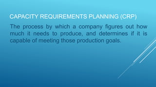 CAPACITY REQUIREMENTS PLANNING (CRP)
The process by which a company figures out how
much it needs to produce, and determines if it is
capable of meeting those production goals.
 