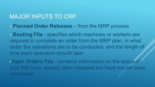 MAJOR INPUTS TO CRP
• Planned Order Releases – from the MRP process
• Routing File - specifies which machines or workers are
required to complete an order from the MRP plan, in what
order the operations are to be conducted, and the length of
time each operation should take
•Open Orders File - contains information on the status of
jobs that have already been released but have not yet been
completed.
 