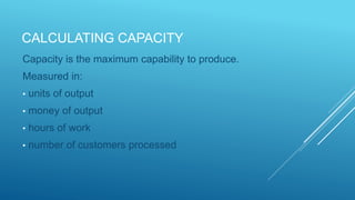 CALCULATING CAPACITY
Capacity is the maximum capability to produce.
Measured in:
• units of output
• money of output
• hours of work
• number of customers processed
 