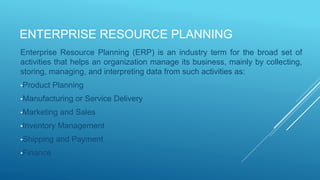 ENTERPRISE RESOURCE PLANNING
Enterprise Resource Planning (ERP) is an industry term for the broad set of
activities that helps an organization manage its business, mainly by collecting,
storing, managing, and interpreting data from such activities as:
•Product Planning
•Manufacturing or Service Delivery
•Marketing and Sales
•Inventory Management
•Shipping and Payment
•Finance
 