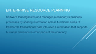 ENTERPRISE RESOURCE PLANNING
Software that organizes and manages a company’s business
processes by sharing information across functional areas. It
transforms transactional data into useful information that supports
business decisions in other parts of the company
 