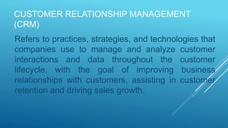 CUSTOMER RELATIONSHIP MANAGEMENT
(CRM)
Refers to practices, strategies, and technologies that
companies use to manage and analyze customer
interactions and data throughout the customer
lifecycle, with the goal of improving business
relationships with customers, assisting in customer
retention and driving sales growth.
 