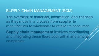SUPPLY CHAIN MANAGEMENT (SCM)
The oversight of materials, information, and finances
as they move in a process from supplier to
manufacturer to wholesaler to retailer to consumer.
Supply chain management involves coordinating
and integrating these flows both within and among
companies.
 