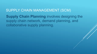 SUPPLY CHAIN MANAGEMENT (SCM)
Supply Chain Planning involves designing the
supply chain network, demand planning, and
collaborative supply planning.
 