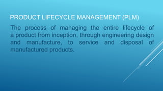 PRODUCT LIFECYCLE MANAGEMENT (PLM)
The process of managing the entire lifecycle of
a product from inception, through engineering design
and manufacture, to service and disposal of
manufactured products.
 