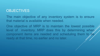 OBJECTIVES
The main objective of any inventory system is to ensure
that material is available when needed.
One objective of MRP is to maintain the lowest possible
level of inventory. MRP does this by determining when
component items are needed and scheduling them to be
ready at that time, no earlier and no later.
 