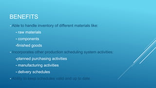 BENEFITS
• Able to handle inventory of different materials like:
• raw materials
• components
•finished goods
• Incorporates other production scheduling system activities:
•planned purchasing activities
• manufacturing activities
• delivery schedules
• Ability to keep schedules valid and up to date
 