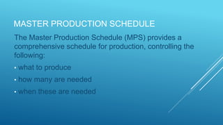 MASTER PRODUCTION SCHEDULE
The Master Production Schedule (MPS) provides a
comprehensive schedule for production, controlling the
following:
• what to produce
• how many are needed
• when these are needed
 