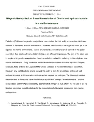 FALL 2014 SEMINAR
PRESENTATION DEPARTMENT OF
CHEMISTRY DECEMBER 4th
, 2014
Biogenic Nanopalladium Based Remediation of Chlorinated Hydrocarbons in
Marine Environments
11:00am-12:00pm, NEW SCIENCE BUILDING, ROOM 200
Taylor A. Davis
Graduate Student, North Carolina A&T State University
Palladium (Pd) based biogenetic catalyst have been studied for their ability to remediate chlorinated
solvents in freshwater and soil environments. However, their formation and application has yet to be
reported for marine environments. Marine environments account for over 70 percent of the global
ecosystem thus ecofriendly remediation strategies are of major importance. The aim of this study was
to employ a biogenetic nanopalladium based remediation method for reducing trichloroethylene from
marine environments. Thirty facultative aerobic bacteria was isolated from site A ( Priolo Gargallo
Syracuse, Italy) and site B ( Lagoon of Mar Chica, Morocco) to represent the larger ecosystem.
However, only eight bacterial strains showed the ability to form Pd precipitates on the cell wall,
periplasmic space and the growth media as well as produce bio hydrogen. The biogenetic catalyst
was then used to remediate sterile marine broth spiked with 20 mg L-1 trichloroethylene. Bio-Pd
nanoparticles (BIO Pd Nps) successfully dechlorinated 20mgL-1 of TCE after 1 hr. The use of Bio Pd
Nps is a promising, reusable strategy for the remediation of chlorinated compounds from marine
environments.
Reference
1. Hosseinkhani, B.; Hennebel, T.; Van Nevel, S.; Verschuere, S.; Yakimov, M. M.; Cappello, S.;
Blaghen, M.; Boon, N. Environmental Science & Technology 2014, 48, 550–557.
 