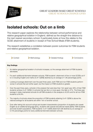 GREAT LEADERS MAKE GREAT SCHOOLS
GREAT SCHOOLS CHANGE LIVES
Isolated schools: Out on a limb
This research paper explores the relationship between school performance and
relative geographical isolation in England, defined as the straight-line distance to
the next nearest secondary school. It particularly looks at how this relates to the
GCSE attainment of students in receipt of Free School Meals (FSM students).
The research establishes a correlation between poorer outcomes for FSM students
and relative geographical isolation.
Key findings
•	 As relative geographical isolation of schools increases, so the average attainment of FSM students
decreases.
•	 For each additional kilometre between schools, FSM students’ attainment of five or more GCSEs at A*
to C including English and maths (5+A*-C[EM]) declines by an average of 1.06 percentage points.
•	 Looking at average attainment over the past three years, both FSM and non-FSM students perform
worse in schools that are further apart, but the impact on FSM students is greater.
•	 Over the past three years, schools in this analysis that were less than 1km apart saw 49% of their FSM
students achieve 5+A*-C(EM). In schools that are 5km or more apart, this falls to 37%. The three-year
average in state-maintained schools for all FSM students in this analysis is 42.6% and for all non-FSM
students is 64.9%.
•	 The majority of schools where the proportion of FSM students attaining 5+A*-C(EM) is above the
national average for all students are within 1km of another school.
•	 Even after taking into account school and student characteristics (proportion of students who speak
English as an additional language [EAL], students with special educational needs [SEN], FSM students
and total student population), FSM students’ 5+A*-C(EM) attainment still declines by an average of
0.745 percentage points for every additional kilometre between schools.
Context Methodology Detailed findings Conclusions
November 2015
 