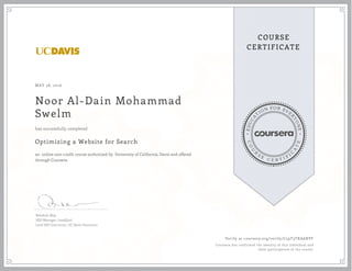 EDUCA
T
ION FOR EVE
R
YONE
CO
U
R
S
E
C E R T I F
I
C
A
TE
COURSE
CERTIFICATE
MAY 28, 2016
Noor Al-Dain Mohammad
Swelm
Optimizing a Website for Search
an online non-credit course authorized by University of California, Davis and offered
through Coursera
has successfully completed
Rebekah May
SEO Manager, LeadQual
Lead SEO Instructor, UC Davis Extension
Verify at coursera.org/verify/C59T3TXAARVF
Coursera has confirmed the identity of this individual and
their participation in the course.
 