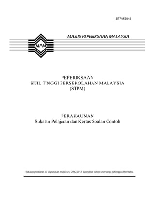 STPM/S948




                                      MAJLIS PEPERIKSAAN MALAYSIA




                 PEPERIKSAAN
    SIJIL TINGGI PERSEKOLAHAN MALAYSIA
                    (STPM)




                     PERAKAUNAN
        Sukatan Pelajaran dan Kertas Soalan Contoh




Sukatan pelajaran ini digunakan mulai sesi 2012/2013 dan tahun-tahun seterusnya sehingga diberitahu.
 