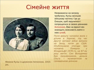 Сімейне життя
Незважаючи на загрозу
трибуналу, Куліш залишає
військову частину і їде до
Олешок, щоб заручитися і
попрощатися зі своєю дівчиною
Антоніною. Вже на фронті він
знаходить можливість взяти з
нею шлюб.

Микола Куліш із дружиною Антоніною, 1915
рік.

Після арешту чоловіка жила з
дітьми в Харкові, під час
Другої світової війни виїхали
на Захід, потім до США.
Опублікувала спогади про
чоловіка.
Померла
у
Філадельфії 1978-го, на 87-му
році життя. Син Володимир
був письменником, донька
Ольга – музиканткою та
громадською діячкою

 