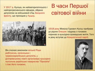 В часи Першої
світової війни

У 1917 р. Куліша, як найавторитетнішого і
найпрогресивнішого офіцера, обрано
депутатом на військовий з'їзд Західного
фронту, що проходив у Луцьку.

1918 року Микола Гурович Куліш прибуває
до рідних Олешок і відразу з головою
поринає в культурно-громадське життя. Того
ж року вступає до Комуністичної партії.

Він очолює виконком міської Ради
робітничих, селянських і
червоноармійських депутатів, у
Дніпровському повіті організовує культурнополітичне українське товариство "Просвіта"
і стає його головою.

 
