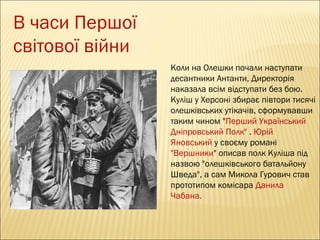 В часи Першої
світової війни
Коли на Олешки почали наступати
десантники Антанти, Директорія
наказала всім відступати без бою.
Куліш у Херсоні збирає півтори тисячі
олешківських утікачів, сформувавши
таким чином "Перший Український
Дніпровський Полк" . Юрій
Яновський у своєму романі
"Вершники" описав полк Куліша під
назвою "олешківського батальйону
Шведа", а сам Микола Гурович став
прототипом комісара Данила
Чабана.

 