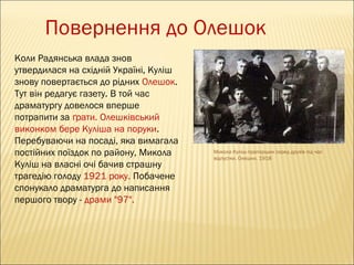 Повернення до Олешок
Коли Радянська влада знов
утвердилася на східній Україні, Куліш
знову повертається до рідних Олешок.
Тут він редагує газету. В той час
драматургу довелося вперше
потрапити за ґрати. Олешківський
виконком бере Куліша на поруки.
Перебуваючи на посаді, яка вимагала
постійних поїздок по району, Микола
Куліш на власні очі бачив страшну
трагедію голоду 1921 року. Побачене
спонукало драматурга до написання
першого твору - драми "97".

Микола Куліш-прапорщик серед друзів під час
відпустки. Олешки. 1918

 