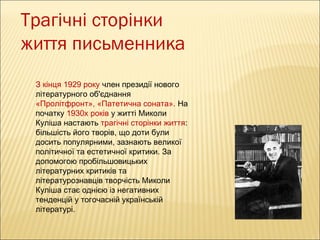 Трагічні сторінки
життя письменника
З кінця 1929 року член президії нового
літературного об'єднання
«Пролітфронт», «Патетична соната». На
початку 1930х років у житті Миколи
Куліша настають трагічні сторінки життя:
більшість його творів, що доти були
досить популярними, зазнають великої
політичної та естетичної критики. За
допомогою пробільшовицьких
літературних критиків та
літературознавців творчість Миколи
Куліша стає однією із негативних
тенденцій у тогочасній українській
літературі.

 