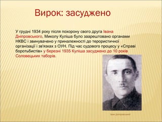 Вирок: засуджено
У грудні 1934 року після похорону свого друга Івана
Дніпровського, Миколу Куліша було заарештовано органами
НКВС і звинувачено у приналежності до терористичної
організації і зв'язках з ОУН. Під час судового процесу у «Справі
боротьбистів» у березні 1935 Куліша засуджено до 10 років
Соловецьких таборів.

Іван Дніпровський

 