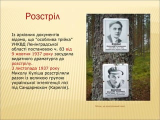 Розстріл
Із архівних документів
відомо, що "особлива трійка"
УНКВД Ленінградської
області постановою ч. 83 від
9 жовтня 1937 року засудила
видатного драматурга до
розстрілу.
3 листопада 1937 року
Миколу Куліша розстріляли
разом із великою групою
української інтелігенції лісі
під Сандармохом (Карелія).

Місце, де розстріляний поет.

 