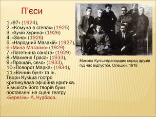 П'єси
1.«97» (1924),
2. «Комуна в степах» (1925)
3. «Хулій Хурина» (1926)
4. «Зона» (1926) 
5. «Народний Малахій» (1927),
6.«Мина Мазайло» (1929).
7.«Патетична соната» (1929)
8.«Маклена Граса» (1933),
9.«Прощай, село» (1933),
10.«Поворот Марка» (1934),
11.«Вічний бунт» та ін.
Твори Куліша гостро
критикувала офіційна критика.
Більшість його творів були
поставлені на сцені театру 
«Березіль» Л. Курбаса.

Микола Куліш-прапорщик серед друзів
під час відпустки. Олешки. 1918

 