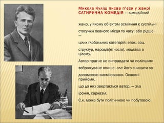 Микола Куліш писав п ’єси у жанрі
САТИРИЧНА КОМЕДІЯ — комедійний
жанр, у якому об’єктом осміяння є суспільні
стосунки певного місця та часу, або рідше
—
цілих глобальних категорій: епох. соц.
структур, народів(етносів), людства в
цілому.
Автор прагне не виправдати чи поліпшити
зображуване явише, але його знищити за
допомогою висміювання. Основні
прийоми,
що до них звертається автор, — зла
іронія, сарказм.
С.к. може бути політичною чи побутовою.

 