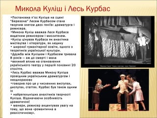 Микола Куліш і Лесь Курбас
•Постановка п ’єс Куліша на сцені
“Березолю” Лесем Курбасом стала
творчим злетом двох геніїв : драматурга і
режисера.
•Микола Куліш вважав Леся Курбаса
видатним режисером і мислителем.
•Куліш цінував Курбаса як аналітика
мистецтва і літератури, як людину
• широкої гуманітарної освіти, одного з
теоретиків української культури.
•Дружба між Кулішем і Курбасем тривала
8 років — аж до смерті і мала
•великий вплив на становлення
українського театру у першій половині 20
століття.
•Лесь Курбас вважав Миколу Куліша
провідним українським драматургом і
неодноразово
•говорив про це у численних виступах,
диспутах, статтях. Курбас був також одним
із
• найретельніших аналітиків творчості
Куліша. Відзначаючи особливість
драматичної
• манери, режисер акцентував увагу на
тому, що вона «романтична в
реалістичному».

 