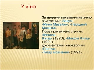 У кіно
За творами письменника знято
телефільми: «Закут»,
«Мина Мазайло», «Народний
Малахій».
Йому присвячено стрічки:
«Микола
Куліш» (1970), «Микола Куліш»
(1991),
документальні кінокартини
«Пастка»,
«Тягар мовчання» (1991).

 