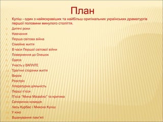 План
1.

2.
3.
4.
5.
6.
7.
8.
9.
10.
11.
12.
13.
14.
15.
16.
17.
18.
19.

Куліш - один з найяскравіших та найбільш оригінальних українських драматургів
першої половини минулого століття.
Дитячі роки
Навчання
Перша світова війна
Сімейне життя
В часи Першої світової війни
Повернення до Олешок
Одеса
Участь у ВАПЛІТЕ
Трагічні сторінки життя
Вирок
Розстріл
Літературна діяльність
Перші п’єси
П’єса “Мина Мазайло” та критика
Сатирична комедія
Лесь Курбас і Микола Куліш
У кіно
Вшанування пам’яті

 