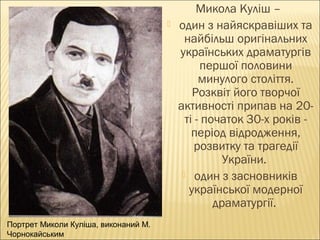 

Портрет Миколи Куліша, виконаний М.
Чорнокайським

Микола Куліш –
один з найяскравіших та
найбільш оригінальних
українських драматургів
першої половини
минулого століття.
Розквіт його творчої
активності припав на 20ті - початок 30-х років період відродження,
розвитку та трагедії
України.
 один з засновників
української модерної
драматургії.

 