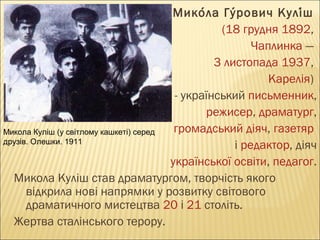 Микола Гурович Куліш  
́
́
́
(18 грудня 1892, 
Чаплинка — 
3 листопада 1937,
 Карелія) 
- український письменник,
режисер, драматург,
 громадський діяч, газетяр 
Микола Куліш (у світлому кашкеті) серед
друзів. Олешки. 1911
і редактор, діяч
 української освіти, педагог.
Микола Куліш став драматургом, творчість якого
відкрила нові напрямки у розвитку світового
драматичного мистецтва 20 і 21 століть.
Жертва сталінського терору.

 