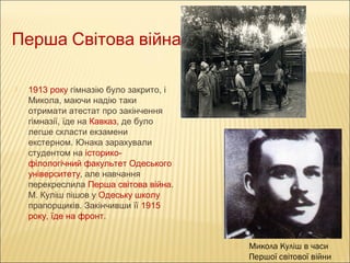 Перша Світова війна


1913 року гімназію було закрито, і
Микола, маючи надію таки
отримати атестат про закінчення
гімназії, їде на Кавказ, де було
легше скласти екзамени
екстерном. Юнака зарахували
студентом на історикофілологічний факультет Одеського
університету, але навчання
перекреслила Перша світова війна.
М. Куліш пішов у Одеську школу
прапорщиків. Закінчивши її 1915
року, їде на фронт.


Микола Куліш в часи
Першої світової війни

 