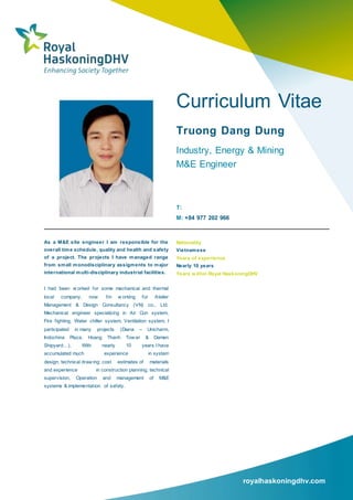 royalhaskoningdhv.com
Curriculum Vitae
Truong Dang Dung
Industry, Energy & Mining
M&E Engineer
T:
M: +84 977 202 966
As a M&E site engineer I am responsible for the
overall time schedule, quality and health and safety
of a project. The projects I have managed range
from small monodisciplinary assigments to major
international multi-disciplinary industrial facilities.
I had been w orked for some mechanical and thermal
local company, now I’m w orking for Atelier
Management & Design Consultancy (VN) co., Ltd.
Mechanical engineer specializing in Air Con system,
Fire fighting, Water chiller system, Ventilation system, I
participated in many projects (Diana – Unicharm,
Indochina Plaza, Hoang Thanh Tow er & Damen
Shipyard…). With nearly 10 years I have
accumulated much experience in system
design, technical draw ing; cost estimates of materials
and experience in construction planning, technical
supervision, Operation and management of M&E
systems & implementation of safety.
Nationality
Vietnamese
Years of experience
Nearly 10 years
Years within Royal HaskoningDHV
 