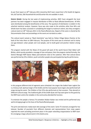 Relief Activity Report | Response in Districts --- Highlights of the week 16
As per final report on 28th
February 2011 shared by HELP team reveal that 3,752 Health & Hygiene
kits, 66 Tool kits, 566 Household kits and 66 winter kits are available in stock.
District Ghotki: During the last week of implementing activities, RDPI Team alongwith the local
partners has been engaged in massive distribution of NFIs to flood affected beneficiaries. All NFIs
were distributed among the beneficiaries of the area. The quantum of distribution is evident in the
attached statistical analysis. However, focus was also made to the activities other than NFIs and
Ghotki team has been successful in completing the target to maximum extent; also they arranged a
cultural event on 28th
February 2011 in the flood affected area. Report of the same is shared by the
Documentation Desk and proceedings on the event are narrated as under:-
The cultural event named as “Mach Katchahry” was held at, Pattan Village Qaisar Chachar at the
bank of the Indus River on 28th February. The purpose of the event was to entertain and to stamp
out gap between urban people and rural people, and to build good and positive relation among
them.
The program started with the Waee of the great Sufi poet of the world Hazrat Shah Abdul Latif
Bhittai, which purely provided a message of love and peace; then the program started formally, the
District Manager RDPI Qaisar Abbas paid welcome note to the audience. After that cultural dance
was performed by CFSs children; youth and other people also participated during the performance.
In this program different kind of segments were scheduled: the singers like Sodhal Faker Laghari (he
is a Famous Sufi, Spiritual singer of the Sindh) and the most popular local singers also performed Sufi
songs during the event. The Children of the CFSs also performed on that occasion. They danced on
Different Cultural songs. The traditional gifts of the Sindhi Ajrak and Topi were given to the guests by
the RDPI team and to the notables in the community attended the function.
To entertain the people a famous TV comedian Shaban Kalwer was invited and he performed very
well to bringing laugh on the faces of the flood affected people.
The print and electronic media team did coverage of the event. Some TV channels arranged for live
telecast. Number of journalist from different channels and representatives from news papers
reported the event providing prominent place in the paper extending congratulation to RDPI team
for arranging a mega cultural event in this Katcha area.
 