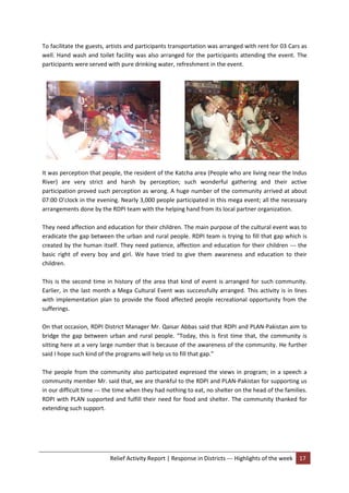Relief Activity Report | Response in Districts --- Highlights of the week 17
To facilitate the guests, artists and participants transportation was arranged with rent for 03 Cars as
well. Hand wash and toilet facility was also arranged for the participants attending the event. The
participants were served with pure drinking water, refreshment in the event.
It was perception that people, the resident of the Katcha area (People who are living near the Indus
River) are very strict and harsh by perception; such wonderful gathering and their active
participation proved such perception as wrong. A huge number of the community arrived at about
07:00 O’clock in the evening. Nearly 3,000 people participated in this mega event; all the necessary
arrangements done by the RDPI team with the helping hand from its local partner organization.
They need affection and education for their children. The main purpose of the cultural event was to
eradicate the gap between the urban and rural people. RDPI team is trying to fill that gap which is
created by the human itself. They need patience, affection and education for their children --- the
basic right of every boy and girl. We have tried to give them awareness and education to their
children.
This is the second time in history of the area that kind of event is arranged for such community.
Earlier, in the last month a Mega Cultural Event was successfully arranged. This activity is in lines
with implementation plan to provide the flood affected people recreational opportunity from the
sufferings.
On that occasion, RDPI District Manager Mr. Qaisar Abbas said that RDPI and PLAN-Pakistan aim to
bridge the gap between urban and rural people. “Today, this is first time that, the community is
sitting here at a very large number that is because of the awareness of the community. He further
said I hope such kind of the programs will help us to fill that gap.”
The people from the community also participated expressed the views in program; in a speech a
community member Mr. said that, we are thankful to the RDPI and PLAN-Pakistan for supporting us
in our difficult time --- the time when they had nothing to eat, no shelter on the head of the families.
RDPI with PLAN supported and fulfill their need for food and shelter. The community thanked for
extending such support.
 