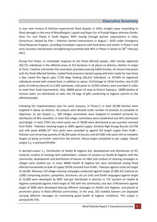 Relief Activity Report | Executive Summary 4
Executive Summary
In ever seen history of Pakistan experienced flood disaster in 2010, straight away responding to
flood damages in the area of Muzaffargarh, Layyah and Rajan Pur of Punjab Region whereas Ghotki,
Khair Pur and Thatta in Sindh Region; RDPI routing through partner organizations in Indus
Consortium, backed by Plan – Pakistan started interventions in August – 2010 under Emergency
Flood Response Program providing immediate response with food items and shelter in Phase–I and
early recovery interventions strengthening household with NFIs in Phase–II lasted on 28th
February
2011.
During first Phase, at immediate response to the flood affected people, after having registered
292,711 individuals in the affected areas at 313 locations in all above six districts; shelters in shape
of Tents, Tarpiline and shelter kits have been provided covering 9,854 families. At instant interaction
with the flood affected families, cooked food provision started coping with their needs for two times
a day; raised this figure upto 7,730 daigs feeding 256,615 individuals i.e. 87.66% of registered
individuals served with cooked food. In addition to above, Eid Package to 14333 families; also 9,192
packs of ordinary biscuits to 6,184 individuals, milk packs to 19,993 children were provided in order
to meet their food requirements. Also, 48000 pieces of soap at District Rajanpur, 10000 bottles of
mineral water are distributed as well; also 43 bags of gifts comprising to hygiene utensils to the
affected people.
Following the Implementation plan for early recovery, in Phase-II, in total 18,500 families were
targeted in above six districts. Six outputs were devised under number of activities to complete to
objectives. As per Output 1.1, 300 villages committees were targeted to establish primarily for
distribution of NFIs smoothly. In total 433 village committees were established and NFIs distributed
accordingly. In total 17931 dry ration packs out of 18500 were distributed as per quantity received
from PLAN – Pakistan, meeting target as 100% against supply. Similarly High Energy Biscuits 311796
and milk packs 83000 (¼th
litre pack) were provided to against full length supply from PLAN –
Pakistan and remaining quantity of 58,204 packs of biscuits and 657,000 milk packs left to complete
targets as being no further need from the districts. Hence target completed as per supply. Overall
output 1.1, is achieved 99.99%.
In devised output 1.2, Distribution of Health & Hygiene kits, development and distribution of IEC
material, conduct of trainings with stakeholders, conduct of sessions on Health & Hygiene with the
community, development and distribution of banner on H&H and conduct of cleaning campaigns in
villages were chalked out. In total, 48460 Health & Hygiene kits were distributed among flood
affected households on bulk of supply 50794 received from PLAN – Pakistan against initial set target
of 18,500. Whereas 170 village cleaning campaigns conducted against target of 300; IEC material on
11082 comprising posters, pamphlets, brochures, etc (in Urdu and Sindhi languages) against target
of 12,000 were developed by RDPI and got distributed in districts in 772 sessions on Health &
Hygiene conducted against initial target of 750 with the community; and also 1748 banners against
target of 9000 were developed bearing different messages on Health and Hygiene, and placed at
prominent places in flood affected communities. In the area, 502 visibility banners are displayed
carrying different messages on maintaining good health & hygiene conditions. This output is
achieved 96.72%.
 