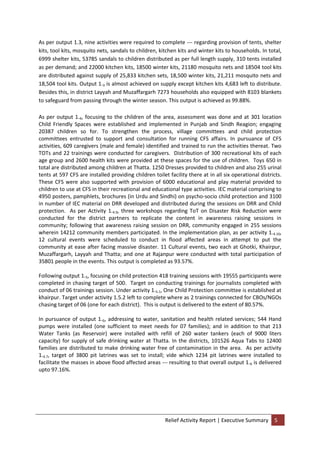 Relief Activity Report | Executive Summary 5
As per output 1.3, nine activities were required to complete --- regarding provision of tents, shelter
kits, tool kits, mosquito nets, sandals to children, kitchen kits and winter kits to households. In total,
6999 shelter kits, 53785 sandals to children distributed as per full length supply, 310 tents installed
as per demand; and 22000 kitchen kits, 18500 winter kits, 21180 mosquito nets and 18504 tool kits
are distributed against supply of 25,833 kitchen sets, 18,500 winter kits, 21,211 mosquito nets and
18,504 tool kits. Output 1.3 is almost achieved on supply except kitchen kits 4,683 left to distribute.
Besides this, in district Layyah and Muzaffargarh 7273 households also equipped with 8103 blankets
to safeguard from passing through the winter season. This output is achieved as 99.88%.
As per output 1.4, focusing to the children of the area, assessment was done and at 301 location
Child Friendly Spaces were established and implemented in Punjab and Sindh Reagion; engaging
20387 children so for. To strengthen the process, village committees and child protection
committees entrusted to support and consultation for running CFS affairs. In pursuance of CFS
activities, 609 caregivers (male and female) identified and trained to run the activities thereat. Two
TOTs and 22 trainings were conducted for caregivers. Distribution of 300 recreational kits of each
age group and 2600 health kits were provided at these spaces for the use of children. Toys 650 in
total are distributed among children at Thatta. 1250 Dresses provided to children and also 255 urinal
tents at 597 CFS are installed providing children toilet facility there at in all six operational districts.
These CFS were also supported with provision of 6000 educational and play material provided to
children to use at CFS in their recreational and educational type activities. IEC material comprising to
4950 posters, pamphlets, brochures (in Urdu and Sindhi) on psycho-socio child protection and 3100
in number of IEC material on DRR developed and distributed during the sessions on DRR and Child
protection. As per Activity 1.4.9, three workshops regarding ToT on Disaster Risk Reduction were
conducted for the district partners to replicate the content in awareness raising sessions in
community; following that awareness raising session on DRR, community engaged in 255 sessions
wherein 14212 community members participated. In the implementation plan, as per activity 1.4.10,
12 cultural events were scheduled to conduct in flood affected areas in attempt to put the
community at ease after facing massive disaster. 11 Cultural events, two each at Ghotki, Khairpur,
Muzaffargarh, Layyah and Thatta; and one at Rajanpur were conducted with total participation of
35801 people in the events. This output is completed as 93.57%.
Following output 1.5, focusing on child protection 418 training sessions with 19555 participants were
completed in chasing target of 500. Target on conducting trainings for journalists completed with
conduct of 06 trainings session. Under activity 1.5.1, One Child Protection committee is established at
khairpur. Target under activity 1.5.2 left to complete where as 2 trainings connected for CBOs/NGOs
chasing target of 06 (one for each district). This is output is delivered to the extent of 80.57%.
In pursuance of output 1.6, addressing to water, sanitation and health related services; 544 Hand
pumps were installed (one sufficient to meet needs for 07 families); and in addition to that 213
Water Tanks (as Reservoir) were installed with refill of 260 water tankers (each of 9000 liters
capacity) for supply of safe drinking water at Thatta. In the districts, 101526 Aqua Tabs to 12400
families are distributed to make drinking water free of contamination in the area. As per activity
1.6.7, target of 3800 pit latrines was set to install; vide which 1234 pit latrines were installed to
facilitate the masses in above flood affected areas --- resulting to that overall output 1.6 is delivered
upto 97.16%.
 