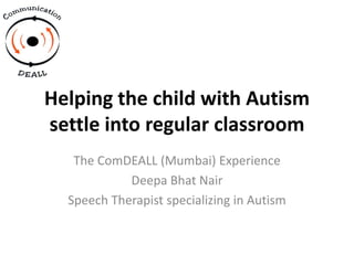 Helping the child with Autism
settle into regular classroom
The ComDEALL (Mumbai) Experience
Deepa Bhat Nair
Speech Therapist specializing in Autism
 