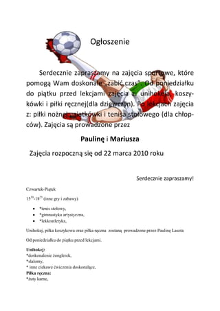Ogłoszenie


     Serdecznie zapraszamy na zajęcia sportowe, które
pomogą Wam doskonale „zabid czas”. Od poniedziałku
do piątku przed lekcjami zajęcia z: unihokeja, koszy-
kówki i piłki ręcznej(dla dziewczyn). Po lekcjach zajęcia
z: piłki nożnej , siatkówki i tenisa stołowego (dla chłop-
ców). Zajęcia są prowadzone przez
                                Paulinę i Mariusza
 Zajęcia rozpoczną się od 22 marca 2010 roku


                                                          Serdecznie zapraszamy!
Czwartek-Piątek

1530-1825 (inne gry i zabawy)

       *tenis stołowy,
       *gimnastyka artystyczna,
       *lekkoatletyka,

Unihokej, piłka koszykowa oraz piłka ręczna zostaną prowadzone przez Paulinę Lasota

Od poniedziałku do piątku przed lekcjami.

Unihokej:
*doskonalenie żonglerek,
*slalomy,
* inne ciekawe ćwiczenia doskonalące,
Piłka ręczna:
*żuty karne,
 