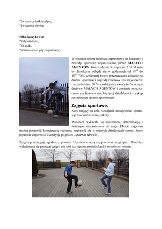 *ćwiczenia doskonalące,
*ćwiczenia siłowe,


Piłka koszykowa:
*żuty osobiste,
*dwutakt,
*doskonalenie gry zespołowej,

                                    W ostatnią sobotę miesiąca zapraszamy na konkursy i
                                    zawody sportowe organizowane przez MAŁYCH
                                    AGENTÓW. Koszt udziału w imprezie 2 zł od oso-
                                    by. Konkursy odbędą się w godzinach od 1400 do
                                    1800. 70% uzbieranej kwoty przeznaczone zostanie na
                                    drobne upominki i nagrody rzeczowe dla zwycięzców
                                    i uczestników. 30 % z uzbieranej kwoty trafia w ręce
                                    drużyny MAŁYCH AGENTÓW i zostanie przezna-
                                    czone na finansowanie bieżącej działalności – zakup
                                    potrzebnego sprzętu sportowego.

                                    Zajęcia sportowe.
                                    Kurs mający na celu rozwijanie umiejętności sporto-
                                    wych uczniów naszej szkoły.

                                      Młodzież wykazała się niezmierną determinacją i
                                      świetnym nastawieniem do zajęć. Dzięki zajęciom
można poprawić koordynację ruchową, poprawić się w różnych dziedzinach sportu. Sport
poprawia odporność i kondycję po prostu „sport to zdrowie”.

Zajęcia przebiegają zgodnie z planami. Uczniowie uczą się pracować w grupie. Młodzież
wyładowuje się podczas zajęć i nie robi już tego na rówieśnikach i wspólnym mieniu.
 