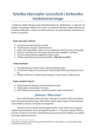 Szkółka obyczajów rycerskich i fechtunku
               średniowiecznego
 Członkowie szkółki zbierają się pod wodzą Przemysława K. i Bartłomieja Ł. w zależności od
pogody i posiadanego wolnego czasu, przed i po zajęciach szkolnych. Zajęcia odbywają się
na terenie szkoły bądź w miejscu wcześniej ustalonym. Na zajęciach panuje zachowanie kul-
turalne i towarzyskie.



    Nauka obyczajów i historii:

         Członkowie poznają obyczaje rycerskie.
         Wymieniają się uwagami i spostrzeżeniami .
         Każdy stara się gromadzić coraz to nowsze informacje i dzieli się nimi z resztą grupy.
         Wszyscy są tolerancyjni wobec siebie, prezentowanych poglądów i zachowań.
         Wszyscy przejawiają chęć pogłębiania swojej wiedzy.
         Efektem zajęć będzie przygotowanie portfolio „Obyczaje rycerskie” .


    Nauka fechtunku1 :

         Treningi odbywają się pod wiedzą i nadzorem opiekuna grupy.
         Ćwiczenia nie mają na celu zniszczenia, zranienia bądź okaleczenia nikogo ani nicze-
         go.
         Zdobyta wiedza ma za zadanie ukazać pełniejszy wymiar życia w średniowieczu.


    Nauka rzemiosła i innych:

         Nauka niektórych dziedzin rzemiosła średniowiecznego.
         Ciekawostki na temat kuchni i żywienia.
         Mile widziane nowe pomysły i przykłady dziedzin sztuki, rzemiosła itd.

                               „Butem i Mieczem”
       Kurs nauki fechtunku średniowiecznego i obyczajów rycerskich. Zajęcia prowadzone
przez: Przemysława Kaznowskiego i Bartłomieja Łabudę. Zajęcia mające na celu zaintereso-
wanie młodzieży historią i rozwijanie ich umiejętności.

        Zainteresowanie wywołane naszymi zajęciami było o wiele większe niż się tego po-
czątkowo spodziewaliśmy. Już na start zgłosiło się około 8 – 9 dziewięciu chętnych. Później
ta liczba wzrosła do 16 członków. Wśród zainteresowanych przeważali chłopacy, ale znalazło
się też parę chętnych dziewcząt.

1
 Początkowo nie będzie wykorzystywana prawdziwa broń biała. W miarę upływu czasu wprowadzane będą
nowe elementy zbrojeń i broni.
 