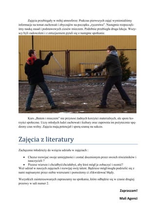 Zajęcia przebiegały w miłej atmosferze. Podczas pierwszych zajęć wymienialiśmy
informacje na temat zachowań i obyczajów na początku „rycerstwa”. Następnie rozpoczęli-
śmy naukę zasad i podstawowych ciosów mieczem. Podobnie przebiegła druga lekcja. Wszy-
scy byli zadowoleni i z entuzjazmem pytali się o następne spotkanie.




        Kurs „Butem i mieczem” nie przynosi żadnych korzyści materialnych, ale spore ko-
rzyści społeczne. Uczy młodych ludzi zachowań i kultury oraz zapewnia im pożytecznie spę-
dzony czas wolny. Zajęcia mają potencjał i sporą szansę na sukces.



Zajęcia z literatury
Zachęcenie młodzieży do wzięcia udziału w zajęciach :

       Chcesz rozwijać swoje umiejętności i zostać docenionym przez swoich rówieśników i
       nauczycieli ?
       Piszesz wiersze i chciałbyś/chciałabyś, aby ktoś mógł je zobaczyć i ocenić?
Weź udział w naszych zajęciach i rozwijaj swój talent. Będziesz mógł/mogła podzielić się z
nami napisanymi przez siebie wierszami i pomożemy ci zlikwidować błędy.

Wszystkich zainteresowanych zapraszamy na spotkanie, które odbędzie się w czasie drugiej
przerwy w sali numer 2.

                                                                             Zapraszam!

                                                                             Mali Agenci
 