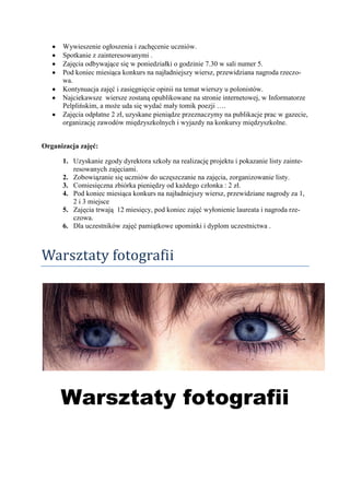 Wywieszenie ogłoszenia i zachęcenie uczniów.
      Spotkanie z zainteresowanymi .
      Zajęcia odbywające się w poniedziałki o godzinie 7.30 w sali numer 5.
      Pod koniec miesiąca konkurs na najładniejszy wiersz, przewidziana nagroda rzeczo-
      wa.
      Kontynuacja zajęć i zasięgnięcie opinii na temat wierszy u polonistów.
      Najciekawsze wiersze zostaną opublikowane na stronie internetowej, w Informatorze
      Pelplińskim, a może uda się wydać mały tomik poezji ….
      Zajęcia odpłatne 2 zł, uzyskane pieniądze przeznaczymy na publikacje prac w gazecie,
      organizację zawodów międzyszkolnych i wyjazdy na konkursy międzyszkolne.


Organizacja zajęć:

      1. Uzyskanie zgody dyrektora szkoły na realizację projektu i pokazanie listy zainte-
         resowanych zajęciami.
      2. Zobowiązanie się uczniów do uczęszczanie na zajęcia, zorganizowanie listy.
      3. Comiesięczna zbiórka pieniędzy od każdego członka : 2 zł.
      4. Pod koniec miesiąca konkurs na najładniejszy wiersz, przewidziane nagrody za 1,
         2 i 3 miejsce
      5. Zajęcia trwają 12 miesięcy, pod koniec zajęć wyłonienie laureata i nagroda rze-
         czowa.
      6. Dla uczestników zajęć pamiątkowe upominki i dyplom uczestnictwa .



Warsztaty fotografii




      Warsztaty fotografii
 