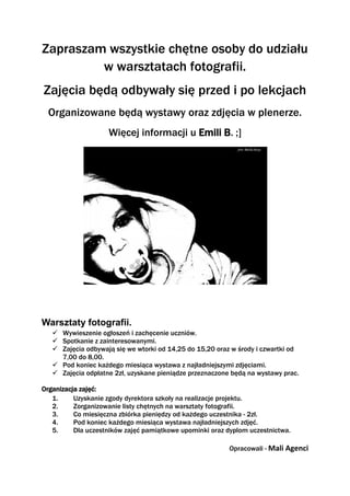 Zapraszam wszystkie chętne osoby do udziału
         w warsztatach fotografii.
Zajęcia będą odbywały się przed i po lekcjach
  Organizowane będą wystawy oraz zdjęcia w plenerze.
                    Więcej informacji u Emili B. ;]




Warsztaty fotografii.
    Wywieszenie ogłoszeń i zachęcenie uczniów.
    Spotkanie z zainteresowanymi.
    Zajęcia odbywają się we wtorki od 14,25 do 15,20 oraz w środy i czwartki od
     7,00 do 8,00.
    Pod koniec każdego miesiąca wystawa z najładniejszymi zdjęciami.
    Zajęcia odpłatne 2zł, uzyskane pieniądze przeznaczone będą na wystawy prac.

Organizacja zajęć:
   1.     Uzyskanie zgody dyrektora szkoły na realizacje projektu.
   2.     Zorganizowanie listy chętnych na warsztaty fotografii.
   3.     Co miesięczna zbiórka pieniędzy od każdego uczestnika - 2zł.
   4.     Pod koniec każdego miesiąca wystawa najładniejszych zdjęć.
   5.     Dla uczestników zajęć pamiątkowe upominki oraz dyplom uczestnictwa.

                                                          Opracowali - Mali Agenci
 