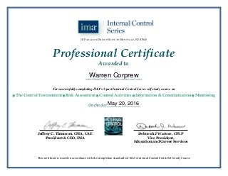 Jeffrey C. Thomson, CMA, CAE
President & CEO, IMA
This certificate is issued in accordance with the completion standards of IMA’s Internal Control Series Self-study Course
On this day ________________
__________________
Professional Certificate
Awarded to
Deborah J Warner, CPLP
Vice President,
Education and Career Services
10 PARAGON DRIVE  SUITE 1 MONTVALE, NJ 07645
For successfully completing IMA’s 5-part Internal Control Series self-study course on
 The Control Environment  Risk Assessment  Control Activities  Information & Communication  Monitoring
Warren Corprew
May 20, 2016
 