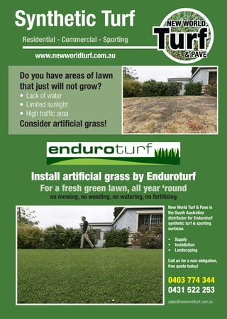 Synthetic Turf
Residential - Commercial - Sporting
www.newworldturf.com.au
Do you have areas of lawn
that just will not grow?
•	 Lack of water
•	 Limited sunlight
•	 High traffic area
Consider artificial grass!
Install artificial grass by Enduroturf
For a fresh green lawn, all year ‘round
no mowing, no weeding, no watering, no fertilising
New World Turf & Pave is
the South Australian
distributor for Enduroturf
synthetic turf & sporting
surfaces.
•	 Supply
•	 Installation
•	 Landscaping
Call us for a non-obligation,
free quote today!
0403 774 344
0431 522 253
sales@newworldturf.com.au
 